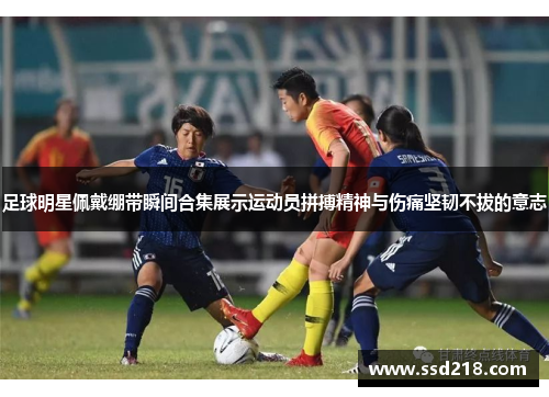 足球明星佩戴绷带瞬间合集展示运动员拼搏精神与伤痛坚韧不拔的意志