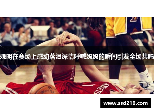 姚明在赛场上感动落泪深情呼喊妈妈的瞬间引发全场共鸣