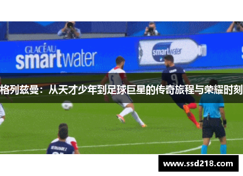 格列兹曼：从天才少年到足球巨星的传奇旅程与荣耀时刻